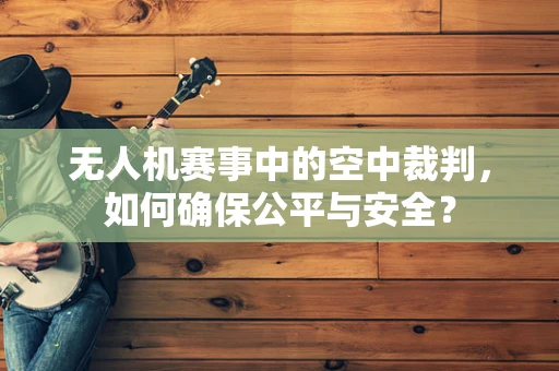 无人机赛事中的空中裁判，如何确保公平与安全？