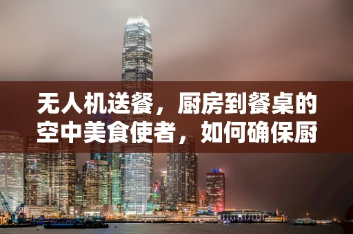 无人机送餐，厨房到餐桌的空中美食使者，如何确保厨师的创意与食材新鲜度？