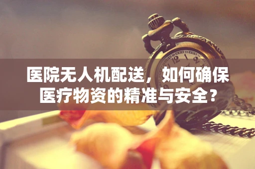 医院无人机配送，如何确保医疗物资的精准与安全？
