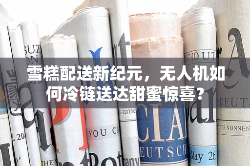 雪糕配送新纪元，无人机如何冷链送达甜蜜惊喜？