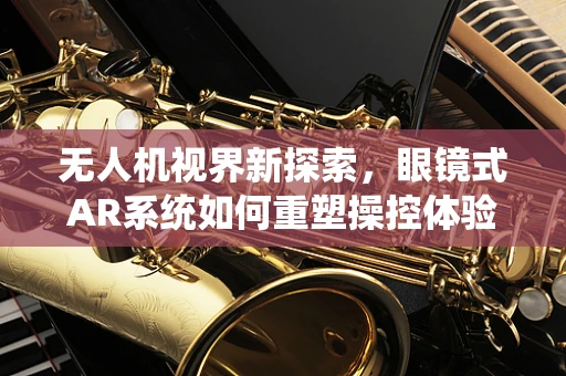 无人机视界新探索，眼镜式AR系统如何重塑操控体验？