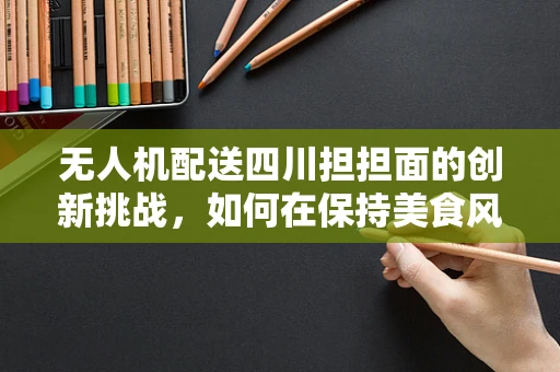 无人机配送四川担担面的创新挑战，如何在保持美食风味的同时确保安全送达？