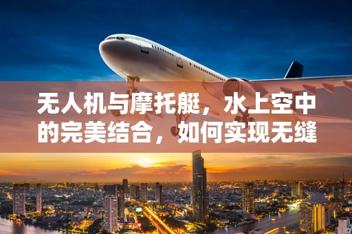 无人机与摩托艇，水上空中的完美结合，如何实现无缝协同？