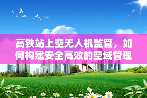 高铁站上空无人机监管，如何构建安全高效的空域管理链条？