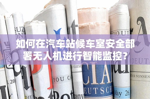 如何在汽车站候车室安全部署无人机进行智能监控？
