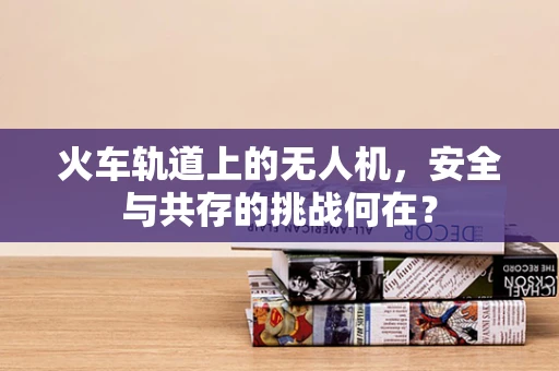 火车轨道上的无人机，安全与共存的挑战何在？