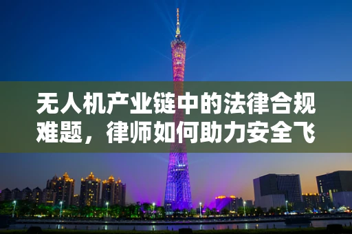 无人机产业链中的法律合规难题，律师如何助力安全飞翔？