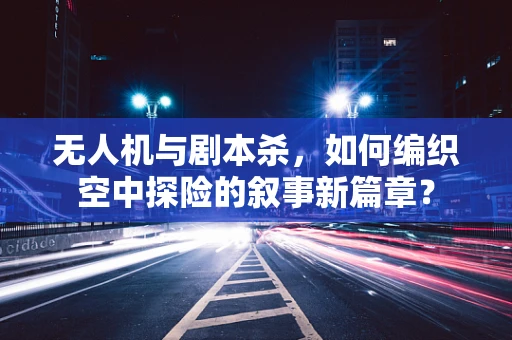 无人机与剧本杀，如何编织空中探险的叙事新篇章？