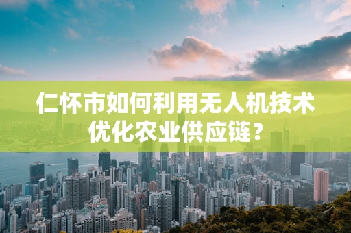 仁怀市如何利用无人机技术优化农业供应链？
