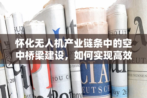 怀化无人机产业链条中的空中桥梁建设，如何实现高效协同？