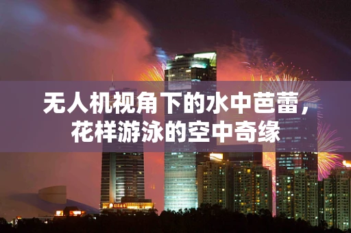 无人机视角下的水中芭蕾，花样游泳的空中奇缘
