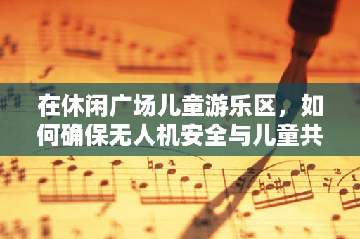 在休闲广场儿童游乐区，如何确保无人机安全与儿童共舞？