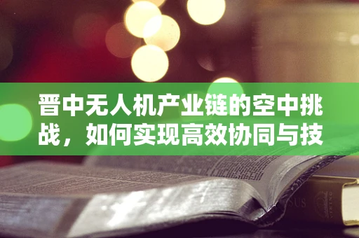 晋中无人机产业链的空中挑战，如何实现高效协同与技术创新？