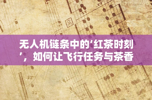 无人机链条中的‘红茶时刻’，如何让飞行任务与茶香共舞？