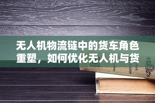 无人机物流链中的货车角色重塑，如何优化无人机与货车协同配送的效率？
