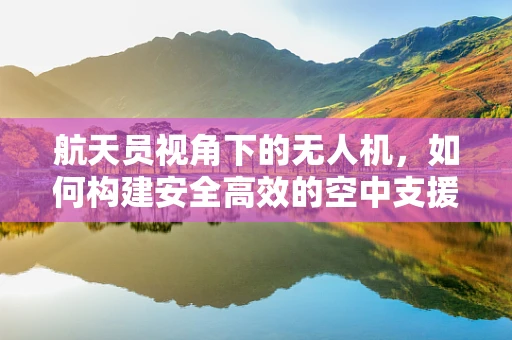 航天员视角下的无人机，如何构建安全高效的空中支援链？