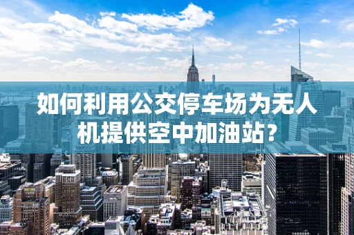 如何利用公交停车场为无人机提供空中加油站？