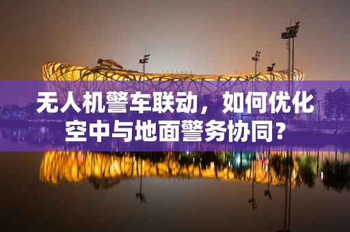 无人机警车联动，如何优化空中与地面警务协同？