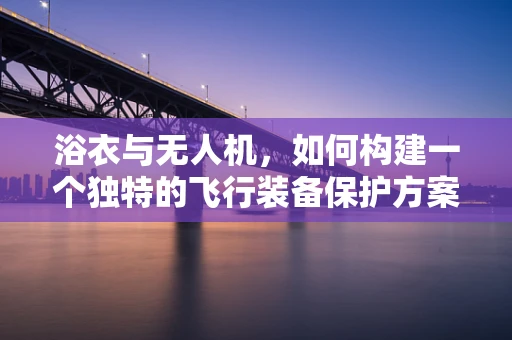 浴衣与无人机，如何构建一个独特的飞行装备保护方案？
