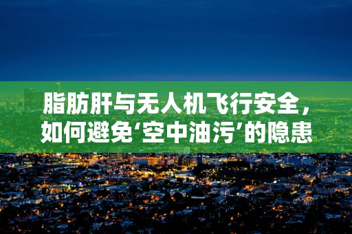 脂肪肝与无人机飞行安全，如何避免‘空中油污’的隐患？