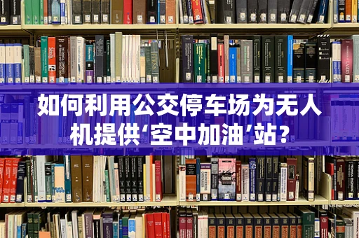 如何利用公交停车场为无人机提供‘空中加油’站？