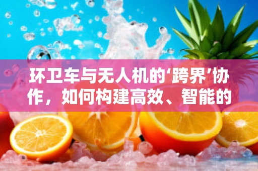 环卫车与无人机的‘跨界’协作，如何构建高效、智能的环卫新生态？
