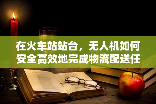 在火车站站台，无人机如何安全高效地完成物流配送任务？