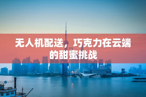 无人机配送，巧克力在云端的甜蜜挑战