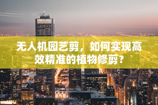 无人机园艺剪，如何实现高效精准的植物修剪？