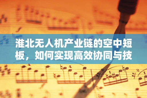 淮北无人机产业链的空中短板，如何实现高效协同与技术创新？