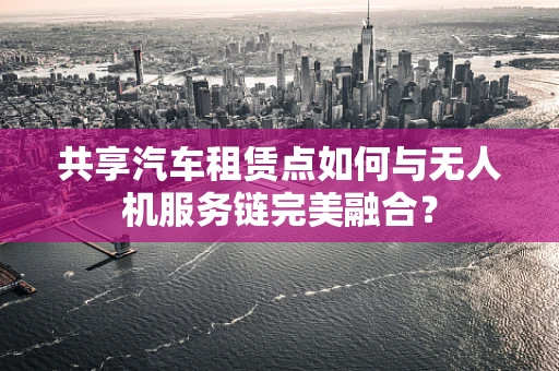 共享汽车租赁点如何与无人机服务链完美融合？