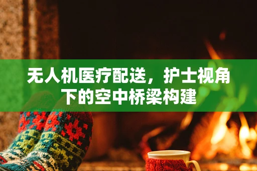 无人机医疗配送，护士视角下的空中桥梁构建