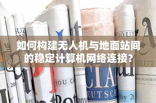 如何构建无人机与地面站间的稳定计算机网络连接？