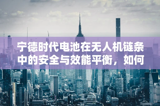 宁德时代电池在无人机链条中的安全与效能平衡，如何实现？