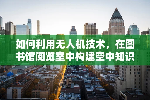 如何利用无人机技术，在图书馆阅览室中构建空中知识传递的‘飞阅’新体验？