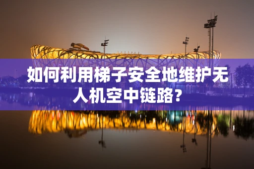 如何利用梯子安全地维护无人机空中链路？