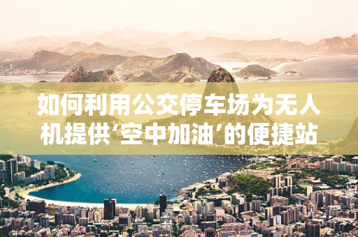 如何利用公交停车场为无人机提供‘空中加油’的便捷站点？