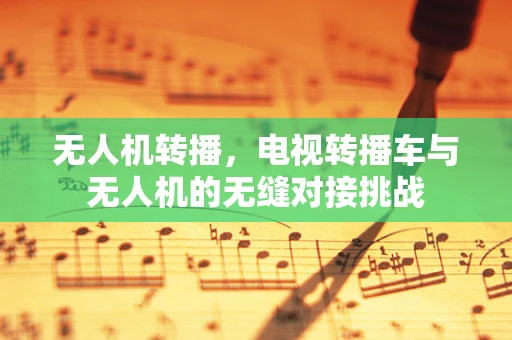 无人机转播，电视转播车与无人机的无缝对接挑战