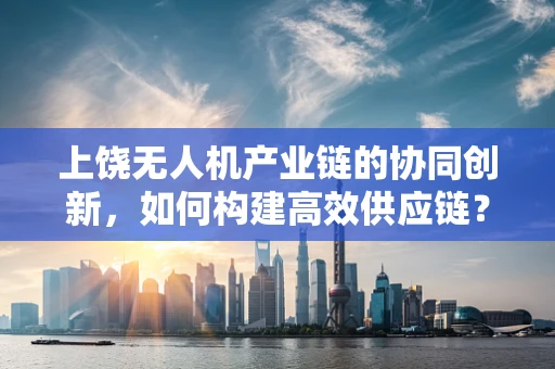 上饶无人机产业链的协同创新，如何构建高效供应链？