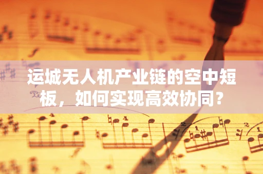 运城无人机产业链的空中短板，如何实现高效协同？