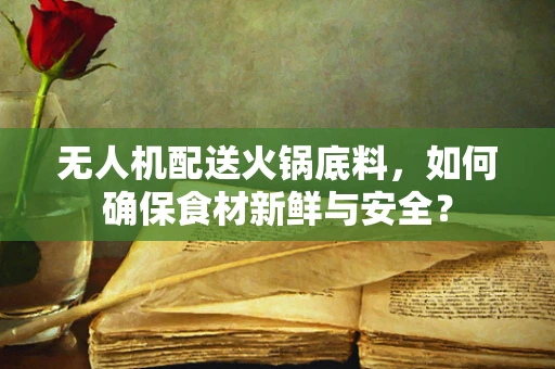 无人机配送火锅底料，如何确保食材新鲜与安全？