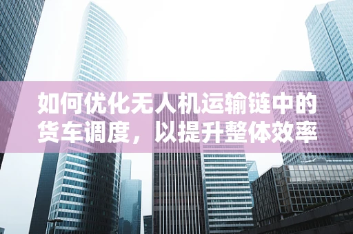 如何优化无人机运输链中的货车调度，以提升整体效率？