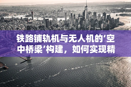 铁路铺轨机与无人机的‘空中桥梁’构建，如何实现精准对接？