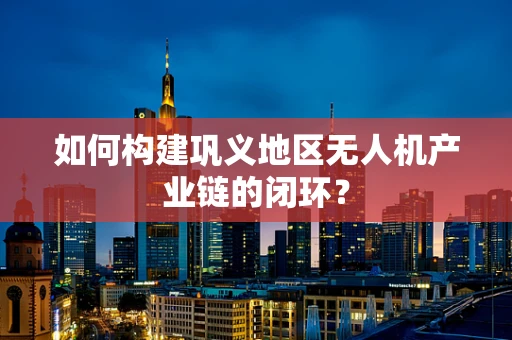 如何构建巩义地区无人机产业链的闭环？