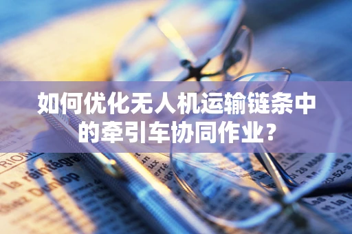 如何优化无人机运输链条中的牵引车协同作业？
