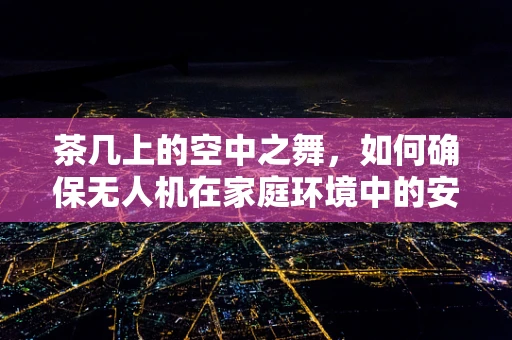 茶几上的空中之舞，如何确保无人机在家庭环境中的安全与高效使用？