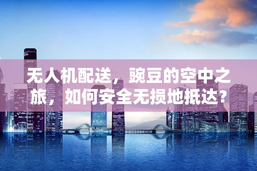 无人机配送，豌豆的空中之旅，如何安全无损地抵达？