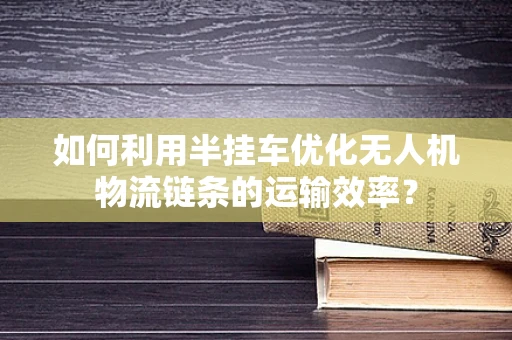 如何利用半挂车优化无人机物流链条的运输效率？