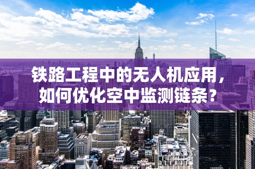 铁路工程中的无人机应用，如何优化空中监测链条？