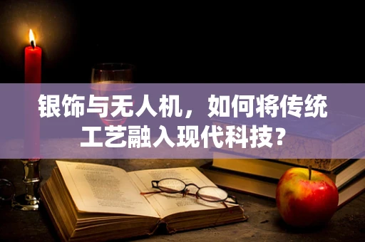 银饰与无人机，如何将传统工艺融入现代科技？